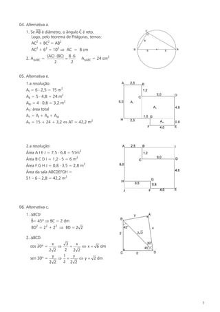 04. Alternativa a.
                                  $
    1. Se AB é diâmetro, o ângulo C é reto.
       Logo, pelo teorema de Pitágoras, temos:
       AC2 + BC2 = AB2
       AC2 + 62 = 102 Þ AC = 8 cm
                 (AC) × (BC) 8 × 6
    2. ADABC =              =         ADABC = 24 cm2
                     2        2


05. Alternativa e.
    1.a resolução:
    AI = 6 × 2,5 = 15 m2
    AII = 5 × 4,8 = 24 m2
    AIII = 4 × 0,8 = 3,2 m2
    AT: área total
    AT = AI + AII + AIII
    AT = 15 + 24 + 3,2 Û AT = 42,2 m2




    2.a resolução:
    Área A I E J = 7,5 × 6,8 = 51m2
    Área B C D I = 1,2 × 5 = 6 m2
    Área F G H J = 0,8 × 3,5 = 2,8 m2
    Área da sala ABCDEFGH =
    51 – 6 – 2,8 = 42,2 m2




06. Alternativa c.
    1. DBCD
       $
       B= 45º Þ BC = 2 dm
       BD2 = 22 + 22 Þ BD = 2 2

    2. DBCD
                     x 3     x
      cos 30º =          Þ
                         =      Û x = 6 dm
                2 2   2    2 2
                 y   1     y
      sen 30º =     Þ =        Û y = 2 dm
                2 2  2 2 2




                                                       7
 