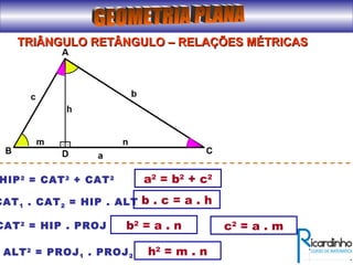 TRIÂNGULO RETÂNGULO – RELAÇÕES MÉTRICASTRIÂNGULO RETÂNGULO – RELAÇÕES MÉTRICAS
a2
= b2
+ c2
HIP2
= CAT2
+ CAT2
CAT1 . CAT2 = HIP . ALT b . c = a . h
CAT2
= HIP . PROJ b2
= a . n
ALT2
= PROJ1 . PROJ2
c2
= a . m
h2
= m . n
 