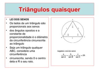 Triângulos quaisquer
• LEI DOS SENOS
• Os lados de um triângulo são
proporcionais aos senos
• dos ângulos opostos e a
constante de
proporcionalidade é o diâmetro
da circunferência circunscrita
ao triângulo
• Seja um triângulo qualquer
ABC, considere uma
circunferência
• circunscrita, sendo 0 o centro
dela e R o seu raio.
 