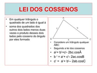 LEI DOS COSSENOS
• Em qualquer triângulo o
quadrado de um lado é igual à
• soma dos quadrados dos
outros dois lados menos duas
vezes o produto desses dois
lados pelo cosseno do ângulo
por eles formado
• Considere um triângulo qualquer
ABC:
• Seguindo a lei dos cossenos
• a2
= b2
+c2
- 2bc.cosÂ
• b 2
= a2
+ c2
- 2ac.cosB
• c2
= a2
+ b2
– 2ab.cosC
 