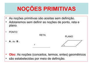 NOÇÕES PRIMITIVAS
• As noções primitivas são aceitas sem definição.
• Adotaremos sem definir as noções de ponto, reta e
plano.
• PONTO
• A . ou B .
• Obs: As noções (conceitos, termos, entes) geométricos
• são estabelecidas por meio de definição.
RETA
PLANO
r
 