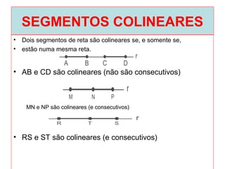 SEGMENTOS COLINEARES
• Dois segmentos de reta são colineares se, e somente se,
• estão numa mesma reta.
• AB e CD são colineares (não são consecutivos)
• RS e ST são colineares (e consecutivos)
MN e NP são colineares (e consecutivos)
 