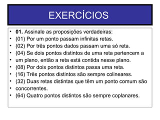 EXERCÍCIOS
• 01. Assinale as proposições verdadeiras:
• (01) Por um ponto passam infinitas retas.
• (02) Por três pontos dados passam uma só reta.
• (04) Se dois pontos distintos de uma reta pertencem a
• um plano, então a reta está contida nesse plano.
• (08) Por dois pontos distintos passa uma reta.
• (16) Três pontos distintos são sempre colineares.
• (32) Duas retas distintas que têm um ponto comum são
• concorrentes.
• (64) Quatro pontos distintos são sempre coplanares.
 