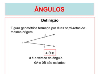 ÂNGULOS
Definição
A Ô B
0 é o vértice do ângulo
0A e 0B são os lados
Figura geométrica formada por duas semi-retas de
mesma origem.
 