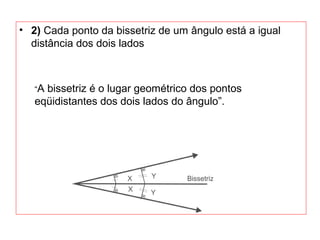 • 2) Cada ponto da bissetriz de um ângulo está a igual
distância dos dois lados
“A bissetriz é o lugar geométrico dos pontos
eqüidistantes dos dois lados do ângulo”.
 