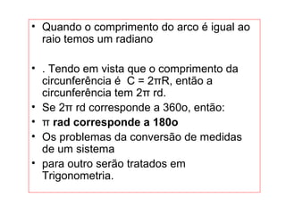 • Quando o comprimento do arco é igual ao
raio temos um radiano
• . Tendo em vista que o comprimento da
circunferência é C = 2πR, então a
circunferência tem 2π rd.
• Se 2π rd corresponde a 360o, então:
• π rad corresponde a 180o
• Os problemas da conversão de medidas
de um sistema
• para outro serão tratados em
Trigonometria.
 