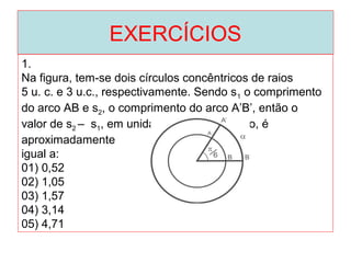 EXERCÍCIOS
1.
Na figura, tem-se dois círculos concêntricos de raios
5 u. c. e 3 u.c., respectivamente. Sendo s1 o comprimento
do arco AB e s2, o comprimento do arco A’B’, então o
valor de s2 – s1, em unidade de comprimento, é
aproximadamente
igual a:
01) 0,52
02) 1,05
03) 1,57
04) 3,14
05) 4,71
 