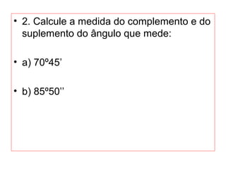 • 2. Calcule a medida do complemento e do
suplemento do ângulo que mede:
• a) 70º45’
• b) 85º50’’
 