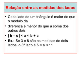 Relação entre as medidas dos lados
• Cada lado de um triângulo é maior do que
o módulo da
• diferença e menor do que a soma dos
outros dois.
• | b – c | < a < b + c
• Ex.: Se 3 e 8 são as medidas de dois
lados, o 3º lado é 5 < a < 11
 
