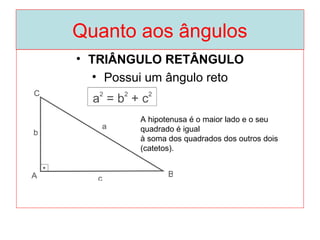 Quanto aos ângulos
• TRIÂNGULO RETÂNGULO
• Possui um ângulo reto
A hipotenusa é o maior lado e o seu
quadrado é igual
à soma dos quadrados dos outros dois
(catetos).
 