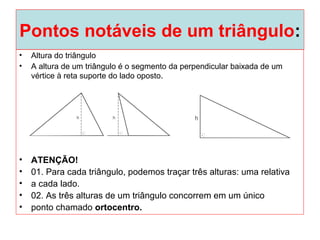 Pontos notáveis de um triângulo:
• Altura do triângulo
• A altura de um triângulo é o segmento da perpendicular baixada de um
vértice à reta suporte do lado oposto.
• ATENÇÃO!
• 01. Para cada triângulo, podemos traçar três alturas: uma relativa
• a cada lado.
• 02. As três alturas de um triângulo concorrem em um único
• ponto chamado ortocentro.
 