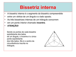 Bissetriz interna
• A bissetriz interna é o segmento da bissetriz compreendido
• entre um vértice de um ângulo e o lado oposto.
• As três bissetrizes internas de um triângulo concorrem
• em um ponto interior chamado incentro.
• ATENÇÃO!
Sendo os pontos de cada bissetriz
eqüidistante dos lados
de um ângulo, o Incentro é o único
ponto eqüidistante
dos três lados. Ele é o centro da
circunferência inscrita no
triângulo.
 