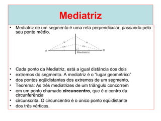 Mediatriz
• Mediatriz de um segmento é uma reta perpendicular, passando pelo
seu ponto médio.
• Cada ponto da Mediatriz, está a igual distância dos dois
• extremos do segmento. A mediatriz é o “lugar geométrico”
• dos pontos eqüidistantes dos extremos de um segmento.
• Teorema: As três mediatrizes de um triângulo concorrem
• em um ponto chamado circuncentro, que é o centro da
circunferência
• circunscrita. O circuncentro é o único ponto eqüidistante
• dos três vértices.
 