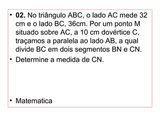 • 02. No triângulo ABC, o lado AC mede 32
cm e o lado BC, 36cm. Por um ponto M
situado sobre AC, a 10 cm dovértice C,
traçamos a paralela ao lado AB, a qual
divide BC em dois segmentos BN e CN.
• Determine a medida de CN.
• Matematica
 
