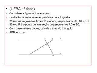 • (UFBA 1ª fase)
• Considere a figura acima em que:
• • a distância entre as retas paralelas r e s é igual a
• 20 u.c. os segmentos AB e CD medem, respectivamente, 10 u.c. e
30 u.c.;P é o ponto de interseção dos segmentos AD e BC.
• Com base nesses dados, calcule a área do triângulo
• APB, em u.a.
 