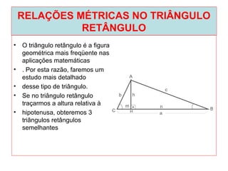RELAÇÕES MÉTRICAS NO TRIÂNGULO
RETÂNGULO
• O triângulo retângulo é a figura
geométrica mais freqüente nas
aplicações matemáticas
• . Por esta razão, faremos um
estudo mais detalhado
• desse tipo de triângulo.
• Se no triângulo retângulo
traçarmos a altura relativa à
• hipotenusa, obteremos 3
triângulos retângulos
semelhantes
 