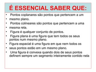 É ESSENCIAL SABER QUE:
• Pontos coplanares são pontos que pertencem a um
• mesmo plano.
• Pontos colineares são pontos que pertencem a uma
• mesma reta.
• Figura é qualquer conjunto de pontos.
• Figura plana é uma figura que tem todos os seus
pontos num mesmo plano.
• Figura espacial é uma figura em que nem todos os
• seus pontos estão em um mesmo plano.
• Uma figura é convexa quando dois de seus pontos
definem sempre um segmento inteiramente contido nela
 
