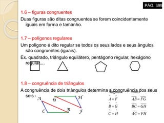1.6 – figuras congruentes
Duas figuras são ditas congruentes se forem coincidentemente
iguais em forma e tamanho.
1.7 – polígonos regulares
Um polígono é dito regular se todos os seus lados e seus ângulos
são congruentes (iguais).
Ex. quadrado, triângulo equilátero, pentágono regular, hexágono
regular,...
1.8 – congruência de triângulos
A congruência de dois triângulos determina a congruência dos seus
seis elementos.
FHACHC
GHBCGB
FGABFA
ladosÂngulos






PÁG. 399
 