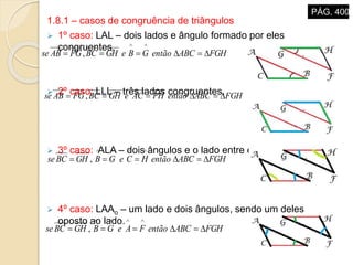 1.8.1 – casos de congruência de triângulos
 1º caso: LAL – dois lados e ângulo formado por eles
congruentes.
 2º caso: LLL – três lados congruentes.
 3º caso: ALA – dois ângulos e o lado entre eles.
 4º caso: LAAo – um lado e dois ângulos, sendo um deles
oposto ao lado.
FGHABCentãoGBeGHBCFGABse 

,
FGHABCentãoFHACeGHBCFGABse  ,
FGHABCentãoHCeGBGHBCse 

,
FGHABCentãoFAeGBGHBCse 

,
PÁG. 400
 