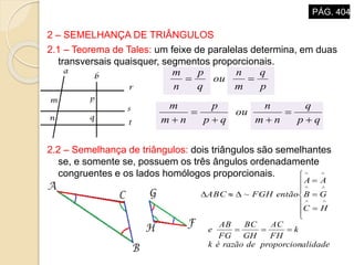 2 – SEMELHANÇA DE TRIÂNGULOS
2.1 – Teorema de Tales: um feixe de paralelas determina, em duas
transversais quaisquer, segmentos proporcionais.
2.2 – Semelhança de triângulos: dois triângulos são semelhantes
se, e somente se, possuem os três ângulos ordenadamente
congruentes e os lados homólogos proporcionais.
qp
q
nm
n
ou
qp
p
nm
m





p
q
m
n
ou
q
p
n
m















HC
GB
AA
entãoFGHABC ~
alidadeproporcionderazãoék
k
FH
AC
GH
BC
FG
AB
e 
PÁG. 404
 