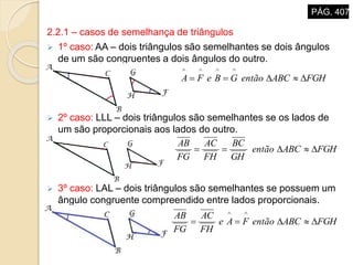 2.2.1 – casos de semelhança de triângulos
 1º caso: AA – dois triângulos são semelhantes se dois ângulos
de um são congruentes a dois ângulos do outro.
 2º caso: LLL – dois triângulos são semelhantes se os lados de
um são proporcionais aos lados do outro.
 3º caso: LAL – dois triângulos são semelhantes se possuem um
ângulo congruente compreendido entre lados proporcionais.
FGHABCentãoGBeFA 

FGHABCentão
GH
BC
FH
AC
FG
AB

FGHABCentãoFAe
FH
AC
FG
AB


PÁG. 407
 