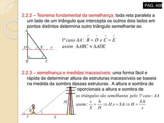 2.2.2 – Teorema fundamental da semelhança: toda reta paralela a
um lado de um triângulo que intercepta os outros dois lados em
pontos distintos determina outro triângulo semelhante ao
primeiro.
2.2.3 – semelhança e medidas inacessíveis: uma forma fácil e
rápida de determinar altura de estruturas inacessíveis se baseia
na medida da sombra dessas estruturas. A altura e sombra de
um objeto são sempre proporcionais a altura e sombra de
outros objetos.
ADEABCassim
ECeDBAAcaso



:º1
s
hS
HhSsH
H
h
S
s
assim
AAcasopelossemelhantesãotriângulosos
.
..:
:º1

PÁG. 408
 