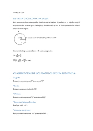 1° = 60; 1´= 60¨ 
SISTEMA CICLICO O CIRCULAR 
Este sistema utiliza como unidad fundamental el radian. El radian es el angulo central 
subtendido por un arco igual a la longitud del radio del círculo. Se llama valor natural o valor 
circular de un angulo. 
A 
r r 
1 rad Un radian equivale a 57.29° y un π rad a 180° 
r B 
Conversión de grados a radianes y de radianes a grados: 
30 . 
휋 
180° 
= 
휋 
6 
3휋푟푎푑 
4 
. 
180 
휋푟푎푑 
= 
540 
4 
= 135 
CLASIFICACION DE LOS ANGULOS SEGÚN SU MEDIDA: 
*Agudo 
Es aquel que mide mas de 0° y menos de 90°. 
*Recto 
Es aquel cuya magnitud es de 90°. 
*Obtuso 
Es aquel que mide mas de 90° y menos de 180°. 
*llano o de lados colineales 
Es el que mide 180°. 
*cóncavo o entrante 
Es aquel que mide mas de 180° y menos de 360°. 
 