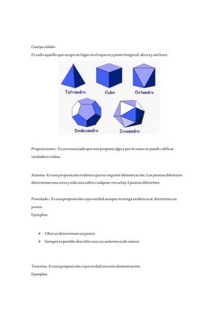 Cuerpo sólido 
Es todo aquello que ocupa un lugar en el espacio y posee longitud, altura y anchura. 
Proposiciones.- Es un enunciado que nos propone algo y por lo tanto se puede calificar 
verdadero o falso. 
Axioma.-Es una proposición evidente que no requiere demostración. Los puntos diferentes 
determinan una recta y solo una sobre cualquier recta hay 2 puntos diferentes. 
Postulado.- Es una proposición cuya verdad aunque no tenga evidencia se determina un 
punto. 
Ejemplos: 
 2 Rectas determinan un punto. 
 Siempre es posible describir una circunferencia de centro. 
Teorema.-Es una proposición cuya verdad necesita demostración. 
Ejemplos: 
 