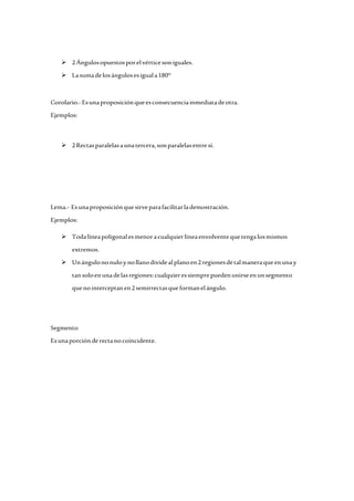  2 Ángulos opuestos por el vértice son iguales. 
 La suma de los ángulos es igual a 180° 
Corolario.- Es una proposición que es consecuencia inmediata de otra. 
Ejemplos: 
 2 Rectas paralelas a una tercera, son paralelas entre sí. 
Lema.- Es una proposición que sirve para facilitar la demostración. 
Ejemplos: 
 Toda línea poligonal es menor a cualquier línea envolvente que tenga los mismos 
extremos. 
 Un ángulo no nulo y no llano divide al plano en 2 regiones de tal manera que en una y 
tan solo en una de las regiones: cualquier es siempre pueden unirse en un segmento 
que no interceptan en 2 semirrectas que forman el ángulo. 
Segmento 
Es una porción de recta no coincidente. 
 
