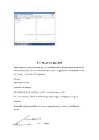 Sistema sexagesimal 
Es un sistema de enumeración en el que cada unidad se divide en 60 unidades de arden inferior. 
Es decir es un sistema de número de base 60. Este sistema se aplica en la actualidad en la medida 
del tiempo y en la amplitud de los ángulos. 
Tiempo 
1 hora = 60 minutos 
1 minuto = 60 segundo 
La unidad estándar de medidas de ángulos en este sistema es el grado. 
Una circunferencia se divide en 360 partes iguales y cada parte corresponde a un grado. 
Ángulos 
Es una abertura comprendida entre semirrectas que tienen un punto en común llamado 
vértice. 
Lado lineal 
Vértice 
 
