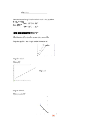 Lado inicial 
Transformación de grados en la calculadora casio f(x) 9860 
Clasificación de los ángulos se acuerdo a su medida 
Ángulos agudos.- Son los que miden menos de 90° 
70 grados 
Ángulos rectos 
Miden 90° 
90 grados 
Angulo obtuso 
Miden más de 90° 
 