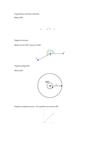 Angulo llano o de lado coloniales 
Miden 180° 
Ángulos entrantes 
Miden más de 180° y menos de 360° 
Ángulos poligonales 
Miden 360° 
Ángulos complementarios.- Son aquellos cuya suma es 90° 
 
