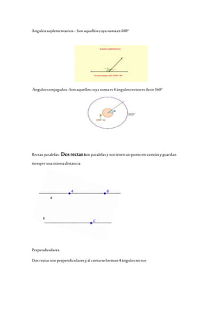 Ángulos suplementarios.- Son aquellos cuya suma es 180° 
Ángulos conjugados.-Son aquellos cuya suma es 4 ángulos rectos es decir 360° 
Rectas paralelas.-Dos rectas son paralelas y no tienen un punto en común y guardan 
siempre una misma distancia 
Perpendiculares 
Dos rectas son perpendiculares y al cortarse forman 4 ángulos rectos 
 