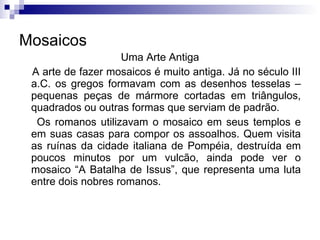 Mosaicos Uma Arte Antiga A arte de fazer mosaicos é muito antiga. Já no século III a.C. os gregos formavam com as desenhos tesselas – pequenas peças de mármore cortadas em triângulos, quadrados ou outras formas que serviam de padrão. Os romanos utilizavam o mosaico em seus templos e em suas casas para compor os assoalhos. Quem visita as ruínas da cidade italiana de Pompéia, destruída em poucos minutos por um vulcão, ainda pode ver o mosaico “A Batalha de Issus”, que representa uma luta entre dois nobres romanos. 