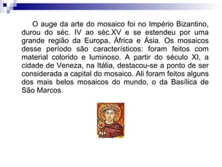 O auge da arte do mosaico foi no Império Bizantino, durou do séc. IV ao séc.XV e se estendeu por uma grande região da Europa, África e Ásia. Os mosaicos desse período são característicos: foram feitos com material colorido e luminoso. A partir do século XI, a cidade de Veneza, na Itália, destacou-se a ponto de ser considerada a capital do mosaico. Ali foram feitos alguns dos mais belos mosaicos do mundo, o da Basílica de São Marcos. 