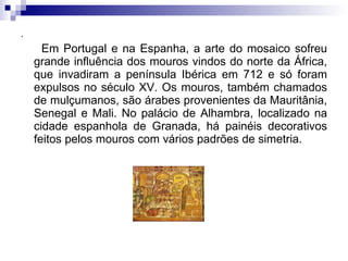 . Em Portugal e na Espanha, a arte do mosaico sofreu grande influência dos mouros vindos do norte da África, que invadiram a península Ibérica em 712 e só foram expulsos no século XV. Os mouros, também chamados de mulçumanos, são árabes provenientes da Mauritânia, Senegal e Mali. No palácio de Alhambra, localizado na cidade espanhola de Granada, há painéis decorativos feitos pelos mouros com vários padrões de simetria. 