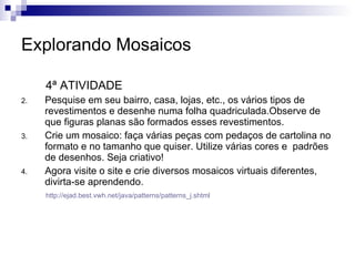 Explorando Mosaicos 4ª ATIVIDADE Pesquise em seu bairro, casa, lojas, etc., os vários tipos de revestimentos e desenhe numa folha quadriculada.Observe de que figuras planas são formados esses revestimentos. Crie um mosaico: faça várias peças com pedaços de cartolina no formato e no tamanho que quiser. Utilize várias cores e  padrões de desenhos. Seja criativo! Agora visite o site e crie diversos mosaicos virtuais diferentes, divirta-se aprendendo. http://ejad.best.vwh.net/java/patterns/patterns_j.shtml 