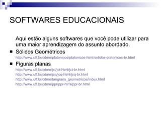 SOFTWARES EDUCACIONAIS Aqui estão alguns softwares que você pode utilizar para uma maior aprendizagem do assunto abordado. Sólidos Geométricos  http://www.uff.br/cdme/platonicos/platonicos-html/solidos-platonicos-br.html Figuras planas http://www.uff.br/cdme/jct/jct-html/jct-br.html http://www.uff.br/cdme/jcq/jcq-html/jcq-br.html http://www.uff.br/cdme/tangrans_geometricos/index.html http://www.uff.br/cdme/ppr/ppr-html/ppr-br.html 