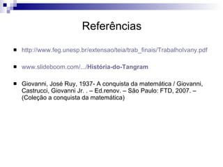 Referências http://www.feg.unesp.br/extensao/teia/trab_finais/TrabalhoIvany.pdf www.slideboom.com/.../ História-do-Tangram Giovanni, José Ruy, 1937- A conquista da matemática / Giovanni, Castrucci, Giovanni Jr. . – Ed.renov. – São Paulo: FTD, 2007. – (Coleção a conquista da matemática) 