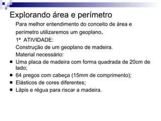 Explorando área e perímetro   Para melhor entendimento do conceito de área e perímetro utilizaremos um geoplano .  1ª  ATIVIDADE: Construção de um geoplano de madeira. Material necessário: Uma placa de madeira com forma quadrada de 20cm de lado; 64 pregos com cabeça (15mm de comprimento); Elásticos de cores diferentes; Lápis e régua para riscar a madeira.  