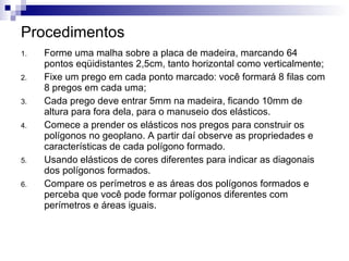 Procedimentos Forme uma malha sobre a placa de madeira, marcando 64 pontos eqüidistantes 2,5cm, tanto horizontal como verticalmente; Fixe um prego em cada ponto marcado: você formará 8 filas com 8 pregos em cada uma; Cada prego deve entrar 5mm na madeira, ficando 10mm de altura para fora dela, para o manuseio dos elásticos. Comece a prender os elásticos nos pregos para construir os polígonos no geoplano. A partir daí observe as propriedades e características de cada polígono formado. Usando elásticos de cores diferentes para indicar as diagonais dos polígonos formados. Compare os perímetros e as áreas dos polígonos formados e perceba que você pode formar polígonos diferentes com perímetros e áreas iguais. 