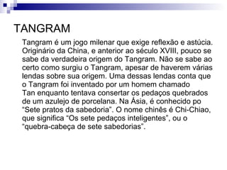 TANGRAM Tangram é um jogo milenar que exige reflexão e astúcia. Originário da China, e anterior ao século XVIII, pouco se sabe da verdadeira origem do Tangram. Não se sabe ao certo como surgiu o Tangram, apesar de haverem várias lendas sobre sua origem. Uma dessas lendas conta que o Tangram foi inventado por um homem chamado  Tan enquanto tentava consertar os pedaços quebrados de um azulejo de porcelana. Na Ásia, é conhecido po “Sete pratos da sabedoria”. O nome chinês é Chi-Chiao, que significa “Os sete pedaços inteligentes”, ou o “quebra-cabeça de sete sabedorias”. 
