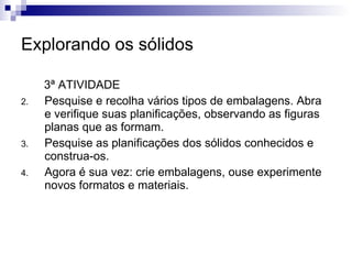 Explorando os sólidos 3ª ATIVIDADE Pesquise e recolha vários tipos de embalagens. Abra e verifique suas planificações, observando as figuras planas que as formam.  Pesquise as planificações dos sólidos conhecidos e construa-os. Agora é sua vez: crie embalagens, ouse experimente novos formatos e materiais.  