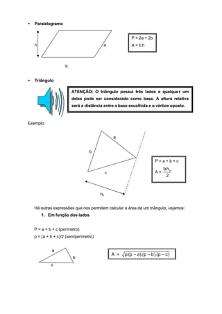 •   Paralelogramo


                                                          P = 2a + 2b
    h                                    a                A = b.h




                     b


•   Triângulo

                         ATENÇÃO: O triângulo possui três lados e qualque r um
                         deles pode ser considerado como base. A altura relativa
                         será a distância entre a base escolhida e o vértice oposto.



Exemplo:


                                                 a


                                  b

                                                                         P=a+b+c
                                                                               b.h b
                                             c                           A=
                                                                                 2



                                        hb


    Há outras expressões que nos permitem calcular a área de um triângulo, vejamos:
        1. Em função dos lados


    P = a + b + c (perímetro)
    p = (a + b + c)/2 (semiperímetro)


             a
                                                 A=   p.(p − a).( p − b ).( p − c )
                         b
             c
 