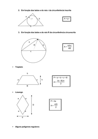 2. Em função dos lados e do raio r da circunferência inscrita


               a
                               r           b                             A = p.r



                           c


       3. Em função dos lados e do raio R da circunferência circunscrita




                       a
                                   R               b                          a.b.c
                                                                         A=
                                                                               4R
                           c




•   Trapézio


                   b

                                                            P=a+b+c+B
      a                                c       h
                                                                 (b + B).h
                                                            A=
                                                                     2
                   B


•   Losango


      a        a
                                                       P = 4a

                                   D                        d.D
                                                       A=
                                                             2

       a       a


           d




•   Alguns polígonos regulares
 