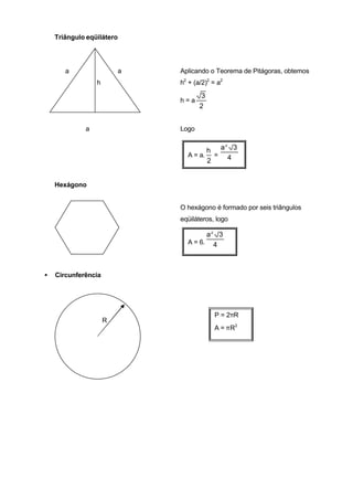 Triângulo eqüilátero




       a                 a   Aplicando o Teorema de Pitágoras, obtemos
                 h           h2 + (a/2)2 = a2

                                    3
                             h=a
                                    2


             a               Logo

                                        2
                                     h a 3
                               A = a. = 4
                                     2


    Hexágono


                             O hexágono é formado por seis triângulos
                             eqüiláteros, logo

                                     a2 3
                               A = 6. 4



•   Circunferência




                                         P = 2πR
                     R
                                         A = πR2
 