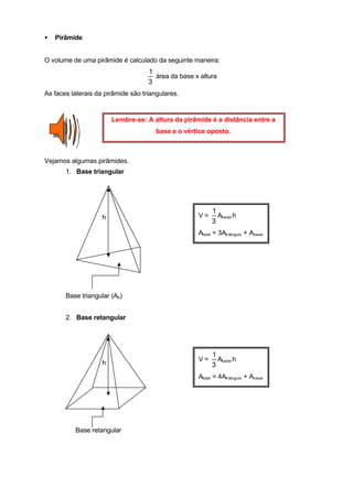 •   Pirâmide


O volume de uma pirâmide é calculado da seguinte maneira:
                                    1
                                      área da base x altura
                                    3
As faces laterais da pirâmide são triangulares.


                        Lembre-se: A altura da pirâmide é a distância entre a
                                       base e o vértice oposto.



Vejamos algumas pirâmides.
       1. Base triangular




                                                         1
                    h                               V=     Abase.h
                                                         3
                                                    Atotal = 3Atriângulo + Abase




       Base triangular (Ab)


       2. Base retangular




                                                         1
                                                    V=     Abase.h
                    h                                    3
                                                    Atotal = 4Atriângulo + Abase




          Base retangular
 