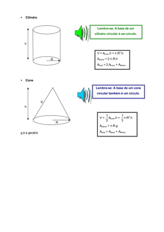 •   Cilindro


                              Lembre-se: A base de um
                             cilindro circular é um círculo.


    h


                              V = Abase.h = π.R2.h

                     R        Alateral = 2.π.R.h
                              Atotal = 2.Abase + Alateral




•   Cone

                             Lembre-se: A base de um cone
                              circular também é um círculo.

                 g
    h

                                      1          1
                                V=      Abase.h = π.R2.h
                                      3          3
                         R
                                Alateral = π.R.g

g é a geratriz                  Atotal = Abase + Alateral
 