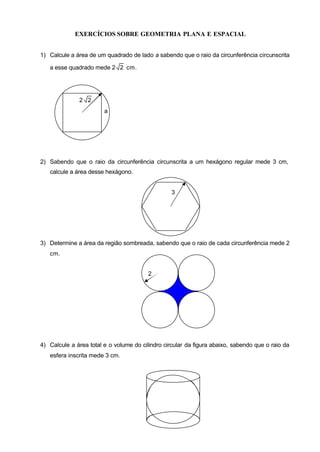 EXERCÍCIOS SOBRE GEOMETRIA PLANA E ESPACIAL


1) Calcule a área de um quadrado de lado a sabendo que o raio da circunferência circunscrita

   a esse quadrado mede 2 2 cm.




              2 2
                        a




2) Sabendo que o raio da circunferência circunscrita a um hexágono regular mede 3 cm,
   calcule a área desse hexágono.


                                                  3




3) Determine a área da região sombreada, sabendo que o raio de cada circunferência mede 2
   cm.


                                         2




4) Calcule a área total e o volume do cilindro circular da figura abaixo, sabendo que o raio da
   esfera inscrita mede 3 cm.
 
