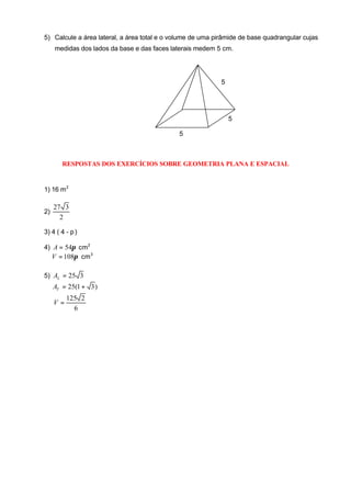 5) Calcule a área lateral, a área total e o volume de uma pirâmide de base quadrangular cujas
     medidas dos lados da base e das faces laterais medem 5 cm.




                                                            5




                                                                5

                                             5



        RESPOSTAS DOS EXERCÍCIOS SOBRE GEOMETRIA PLANA E ESPACIAL


1) 16 m 2

     27 3
2)
       2

3) 4 ( 4 - p )

4) A = 54π cm 2
  V = 108π cm 3

5) AL = 25 3
     AT = 25(1 + 3 )
          125 2
     V=
            6
 